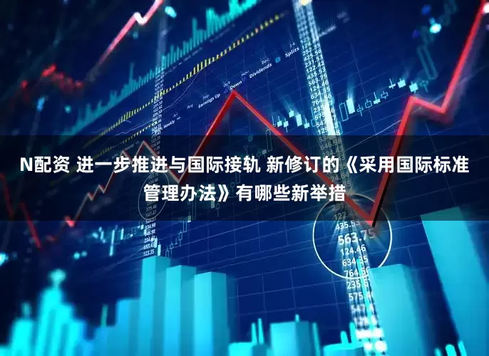 N配资 进一步推进与国际接轨 新修订的《采用国际标准管理办法》有哪些新举措