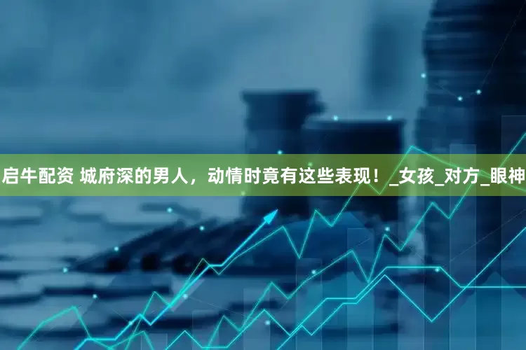 启牛配资 城府深的男人，动情时竟有这些表现！_女孩_对方_眼神