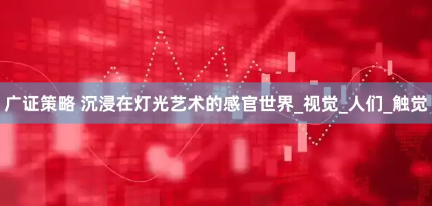 广证策略 沉浸在灯光艺术的感官世界_视觉_人们_触觉