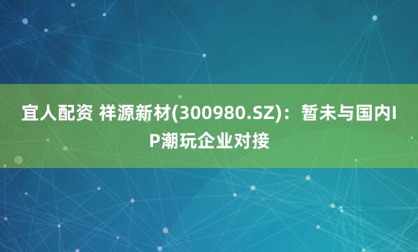 宜人配资 祥源新材(300980.SZ)：暂未与国内IP潮玩企业对接