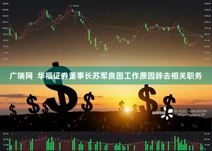 广瑞网  华福证券董事长苏军良因工作原因辞去相关职务