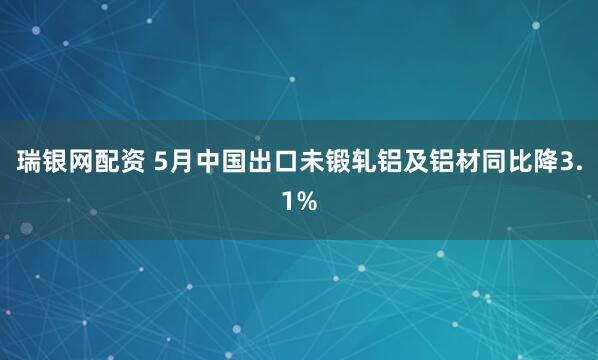 瑞银网配资 5月中国出口未锻轧铝及铝材同比降3.1%