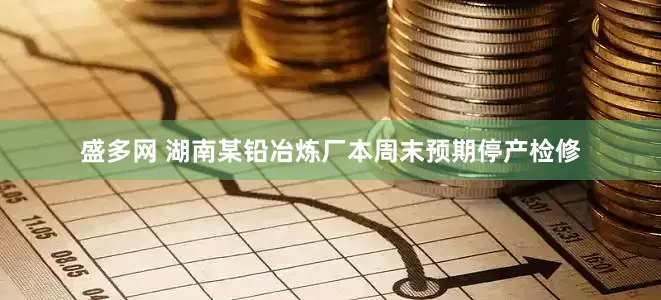盛多网 湖南某铅冶炼厂本周末预期停产检修