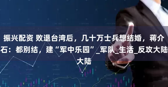 振兴配资 败退台湾后，几十万士兵想结婚，蒋介石：都别结，建“军中乐园”_军队_生活_反攻大陆