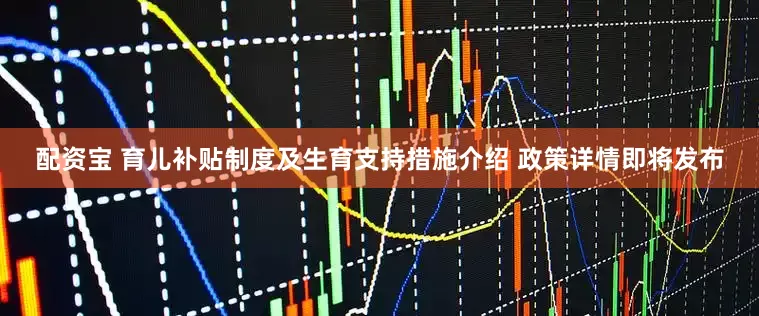 配资宝 育儿补贴制度及生育支持措施介绍 政策详情即将发布