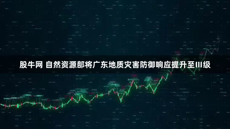 股牛网 自然资源部将广东地质灾害防御响应提升至Ⅲ级