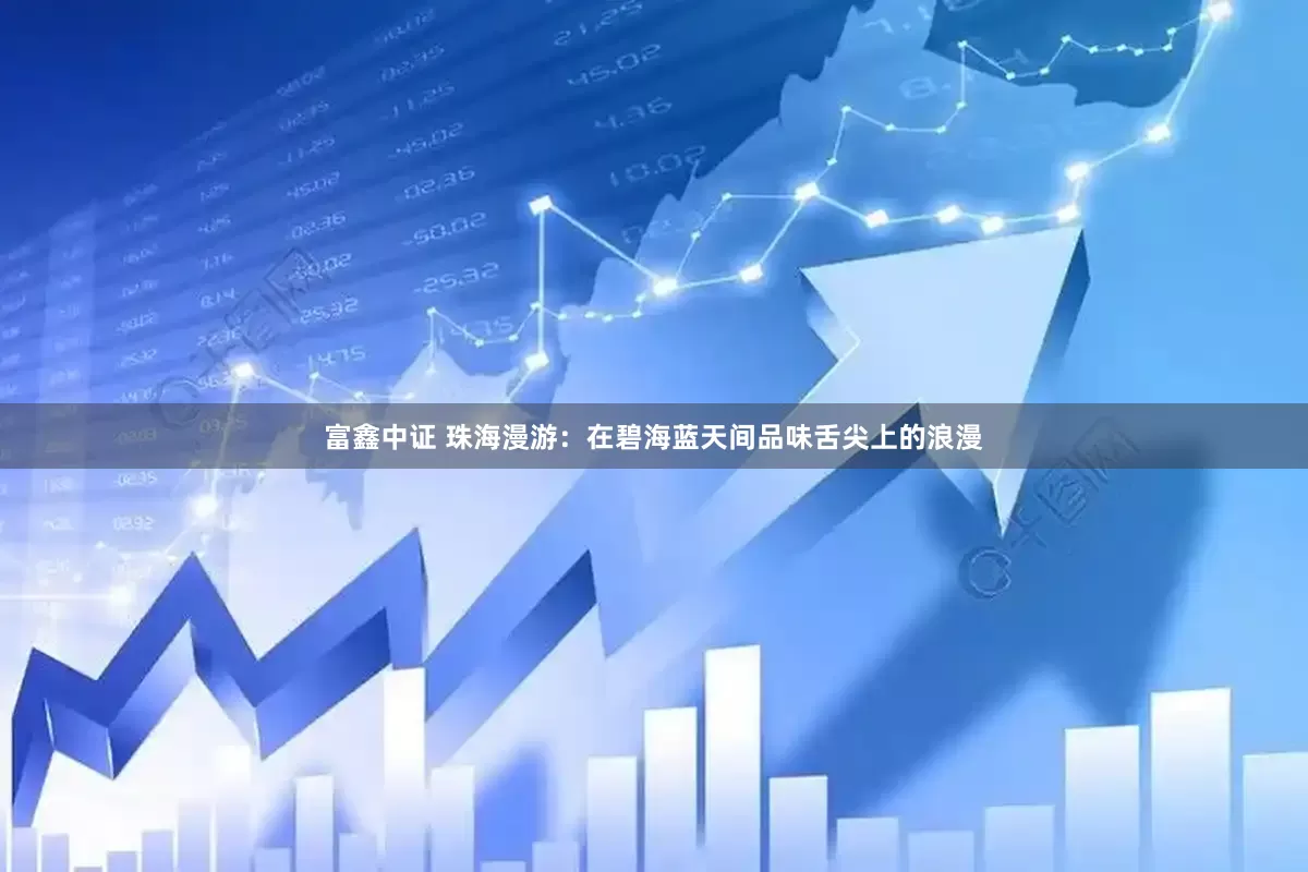 富鑫中证 珠海漫游：在碧海蓝天间品味舌尖上的浪漫