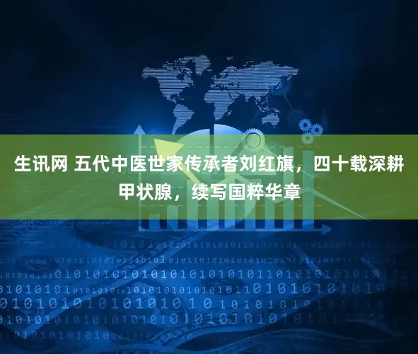 生讯网 五代中医世家传承者刘红旗，四十载深耕甲状腺，续写国粹华章