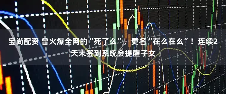 宝尚配资 曾火爆全网的“死了么”,更名“在么在么”!连续2天未签到系统会提醒子女