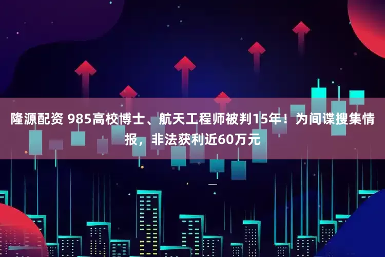隆源配资 985高校博士、航天工程师被判15年！为间谍搜集情报，非法获利近60万元