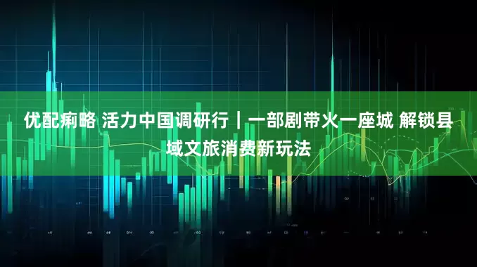 优配痢略 活力中国调研行｜一部剧带火一座城 解锁县域文旅消费新玩法